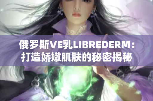 俄羅斯VE乳LIBREDERM：打造嬌嫩肌膚的秘密揭秘