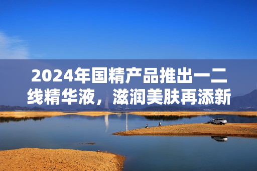 2024年國精產(chǎn)品推出一二線精華液，滋潤美膚再添新選擇