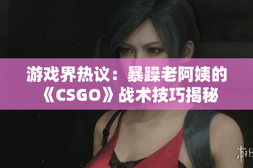 游戲界熱議：暴躁老阿姨的《CSGO》戰(zhàn)術(shù)技巧揭秘