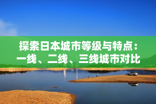 探索日本城市等級與特點：一線、二線、三線城市對比