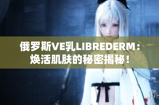 俄羅斯VE乳LIBREDERM：煥活肌膚的秘密揭秘！