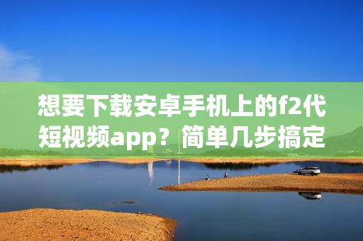 想要下載安卓手機(jī)上的f2代短視頻app？簡單幾步搞定！