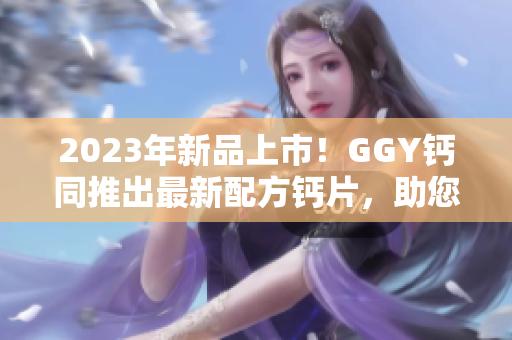 2023年新品上市！GGY鈣同推出最新配方鈣片，助您健康生活