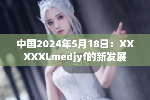 中國2024年5月18日：XXXXXLmedjyf的新發(fā)展