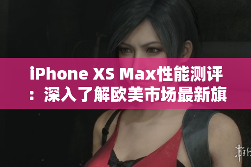 iPhone XS Max性能測(cè)評(píng)：深入了解歐美市場(chǎng)最新旗艦手機(jī)