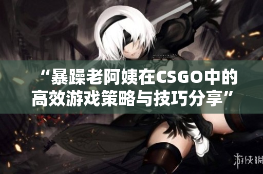 “暴躁老阿姨在CSGO中的高效游戲策略與技巧分享”