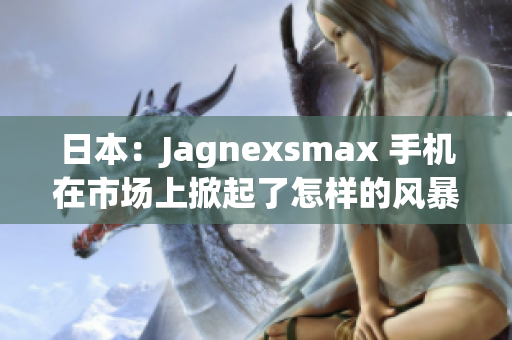 日本：Jagnexsmax 手機(jī)在市場(chǎng)上掀起了怎樣的風(fēng)暴？