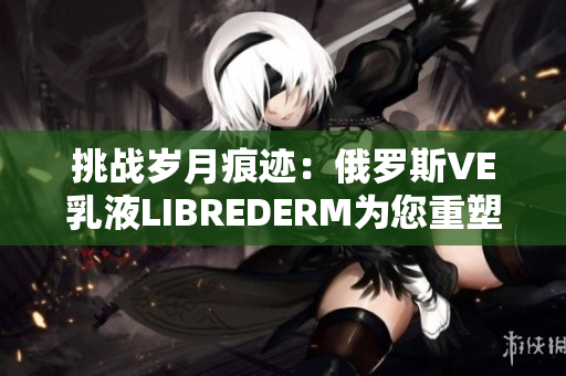 挑戰(zhàn)歲月痕跡：俄羅斯VE乳液LIBREDERM為您重塑肌膚