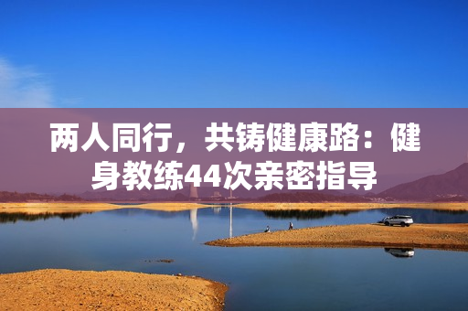 兩人同行，共鑄健康路：健身教練44次親密指導(dǎo)