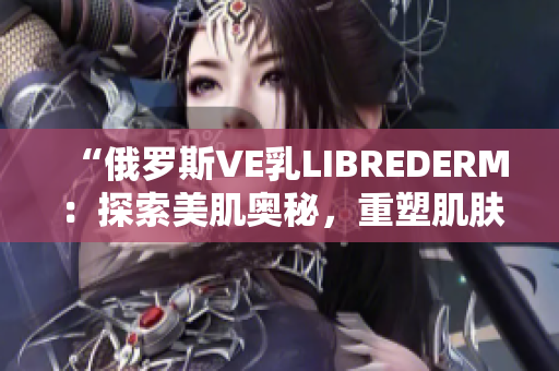 “俄羅斯VE乳LIBREDERM：探索美肌奧秘，重塑肌膚光彩！”