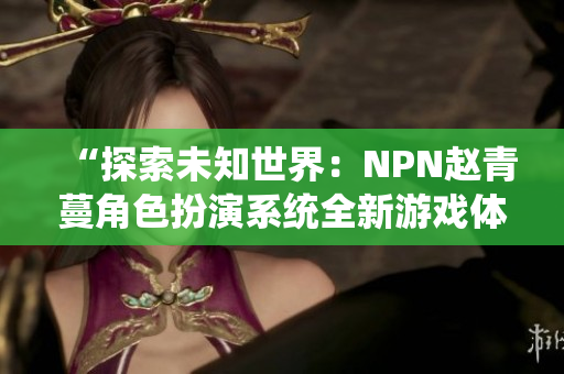 “探索未知世界：NPN趙青蔓角色扮演系統(tǒng)全新游戲體驗(yàn)”