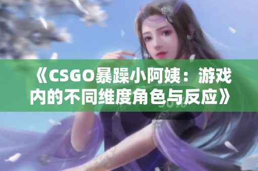 《CSGO暴躁小阿姨：游戲內的不同維度角色與反應》