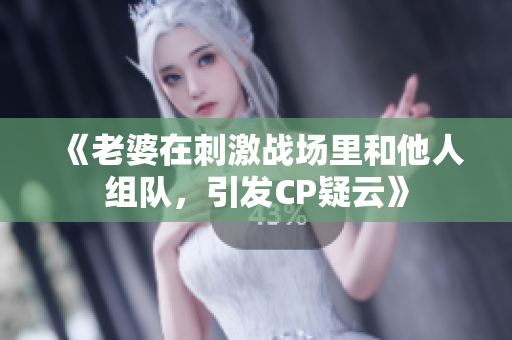 《老婆在刺激戰(zhàn)場(chǎng)里和他人組隊(duì)，引發(fā)CP疑云》