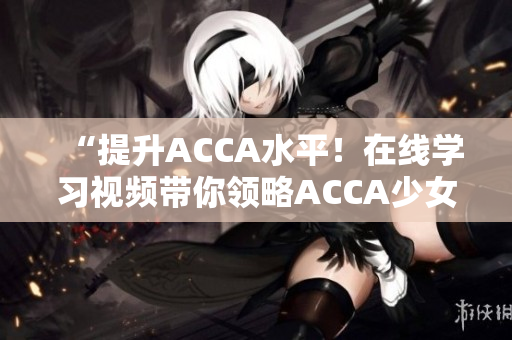 “提升ACCA水平！在線(xiàn)學(xué)習(xí)視頻帶你領(lǐng)略ACCA少女的學(xué)霸之路”