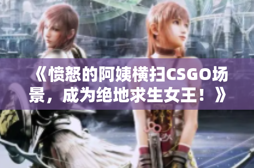 《憤怒的阿姨橫掃CSGO場景，成為絕地求生女王！》