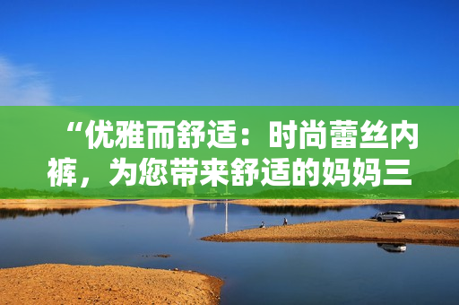 “優(yōu)雅而舒適：時尚蕾絲內(nèi)褲，為您帶來舒適的媽媽三角褲體驗(yàn)！”