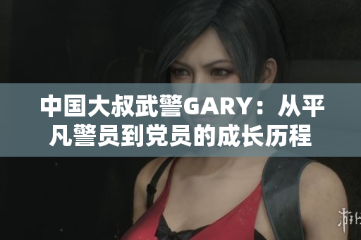 中國大叔武警GARY：從平凡警員到黨員的成長歷程