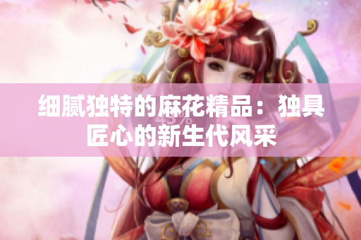 細(xì)膩獨特的麻花精品：獨具匠心的新生代風(fēng)采