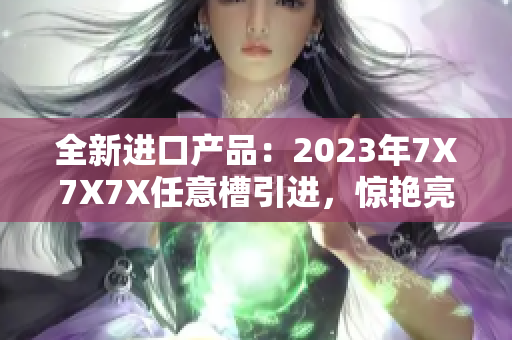 全新進口產(chǎn)品：2023年7X7X7X任意槽引進，驚艷亮相！