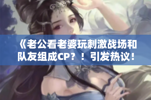 《老公看老婆玩刺激戰(zhàn)場和隊友組成CP？！引發(fā)熱議！》