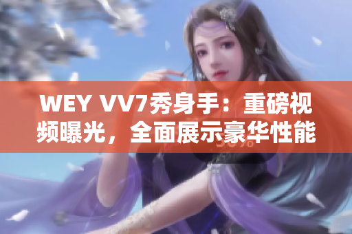 WEY VV7秀身手：重磅視頻曝光，全面展示豪華性能