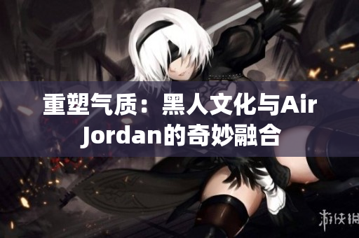 重塑氣質(zhì)：黑人文化與Air Jordan的奇妙融合