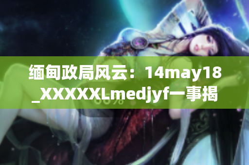 緬甸政局風(fēng)云：14may18_XXXXXLmedjyf一事揭示的深層次變革