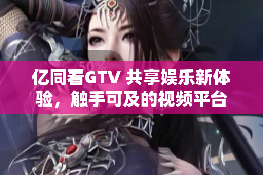 億同看GTV 共享娛樂新體驗，觸手可及的視頻平臺