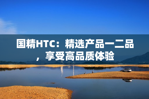 國精HTC：精選產(chǎn)品一二品，享受高品質(zhì)體驗