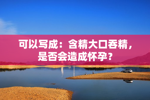 可以寫(xiě)成：含精大口吞精，是否會(huì)造成懷孕？