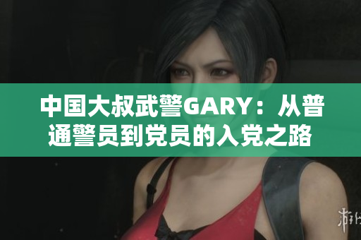 中國大叔武警GARY：從普通警員到黨員的入黨之路