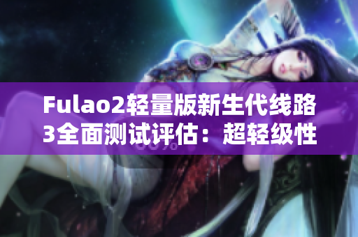 Fulao2輕量版新生代線路3全面測試評估：超輕級性能展現(xiàn)非凡力量