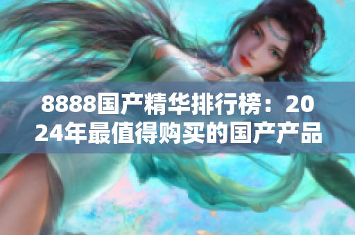 8888國產(chǎn)精華排行榜：2024年最值得購買的國產(chǎn)產(chǎn)品推薦