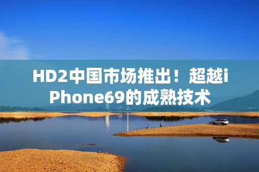 HD2中國(guó)市場(chǎng)推出！超越iPhone69的成熟技術(shù)