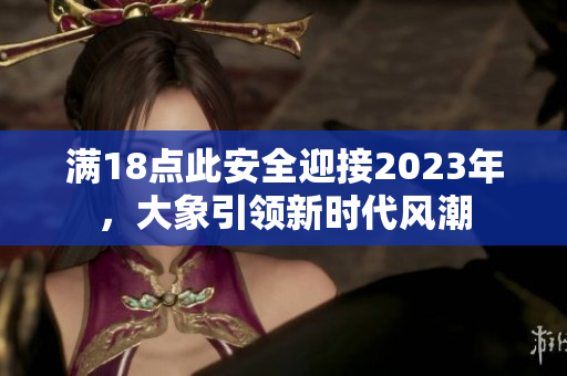 滿18點(diǎn)此安全迎接2023年，大象引領(lǐng)新時(shí)代風(fēng)潮