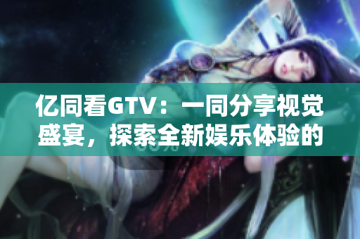 億同看GTV：一同分享視覺盛宴，探索全新娛樂體驗的互動平臺