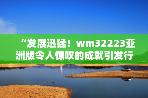 “發(fā)展迅猛！wm32223亞洲版令人驚嘆的成就引發(fā)行業(yè)關(guān)注”