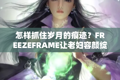 怎樣抓住歲月的痕跡？FREEZEFRAME讓老婦容顏綻放