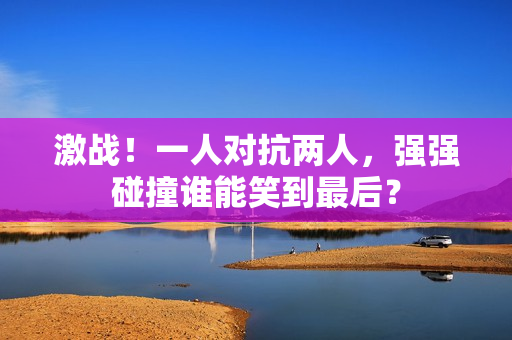 激戰(zhàn)！一人對抗兩人，強(qiáng)強(qiáng)碰撞誰能笑到最后？