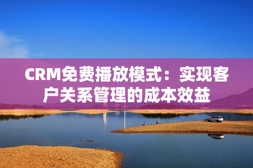 CRM免費播放模式：實現(xiàn)客戶關(guān)系管理的成本效益