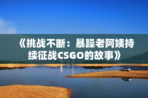 《挑戰(zhàn)不斷：暴躁老阿姨持續(xù)征戰(zhàn)CSGO的故事》