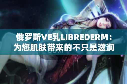 俄羅斯VE乳LIBREDERM：為您肌膚帶來的不只是滋潤