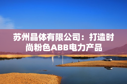 蘇州晶體有限公司：打造時(shí)尚粉色ABB電力產(chǎn)品