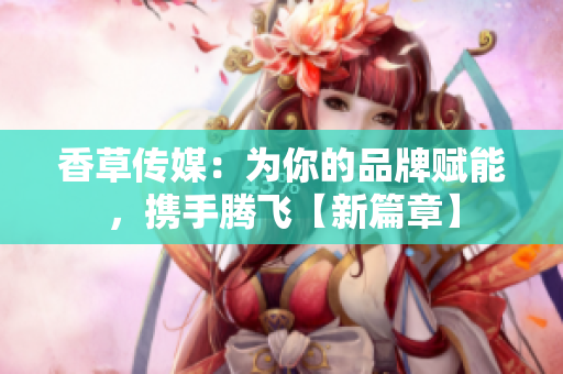 香草傳媒：為你的品牌賦能，攜手騰飛【新篇章】