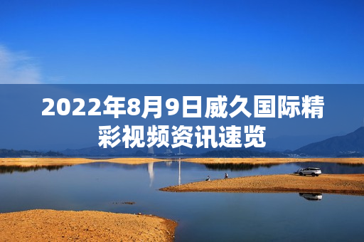 2022年8月9日威久國(guó)際精彩視頻資訊速覽