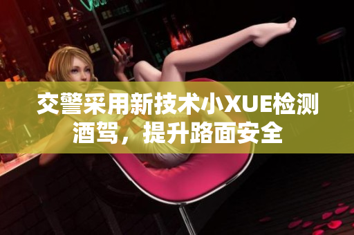 交警采用新技術(shù)小XUE檢測(cè)酒駕，提升路面安全