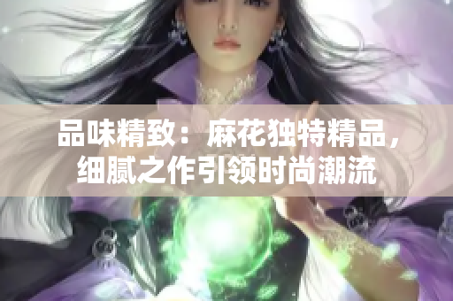 品味精致：麻花獨特精品，細膩之作引領(lǐng)時尚潮流