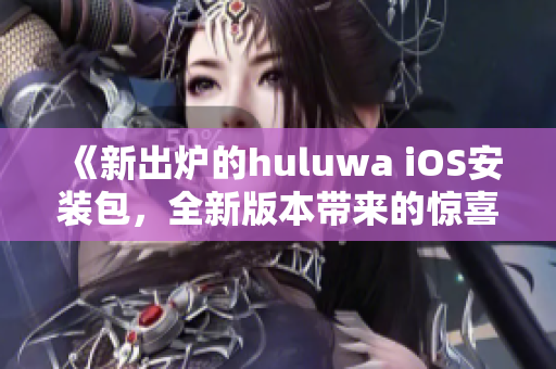 《新出爐的huluwa iOS安裝包，全新版本帶來的驚喜值得期待》