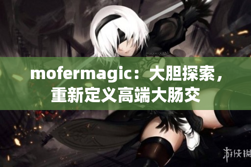 mofermagic：大膽探索，重新定義高端大腸交