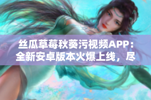 絲瓜草莓秋葵污視頻APP：全新安卓版本火爆上線，盡享精彩視頻樂趣